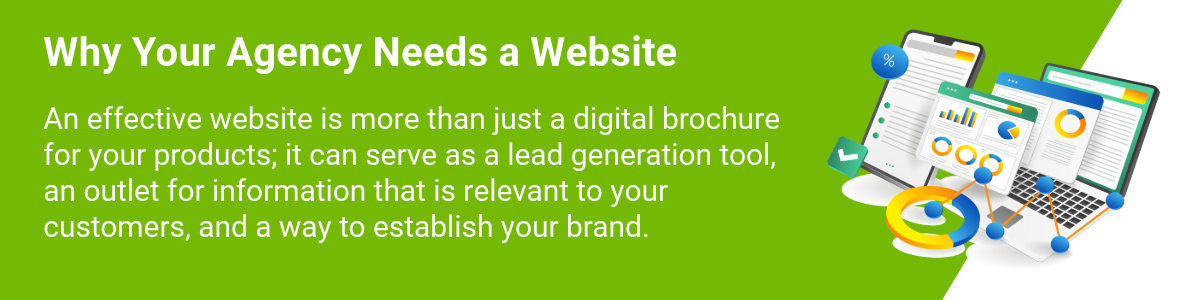 Why your agency needs a website An effective website is more than just a digital brochure for your products; it can serve as a lead generation tool, an outlet for information that is relevant to your customers, and a way to establish your brand.